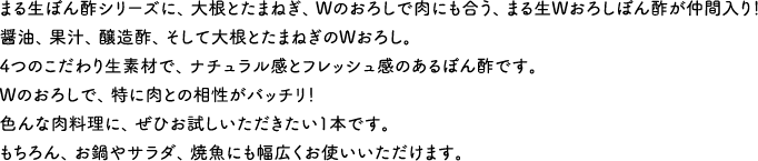 まる生ぽん酢シリーズに、大根とたまねぎ、Wのおろしで肉にも合う、まる生Wおろしぽん酢が仲間入り！醤油、果汁、醸造酢、そして大根とたまねぎのWおろし。4つのこだわり生素材で、ナチュラル感とフレッシュ感のあるぽん酢です。Wのおろしで、特に肉との相性がバッチリ！色んな肉料理に、ぜひお試しいただきたい1本です。もちろん、お鍋やサラダ、焼魚にも幅広くお使いいただけます。