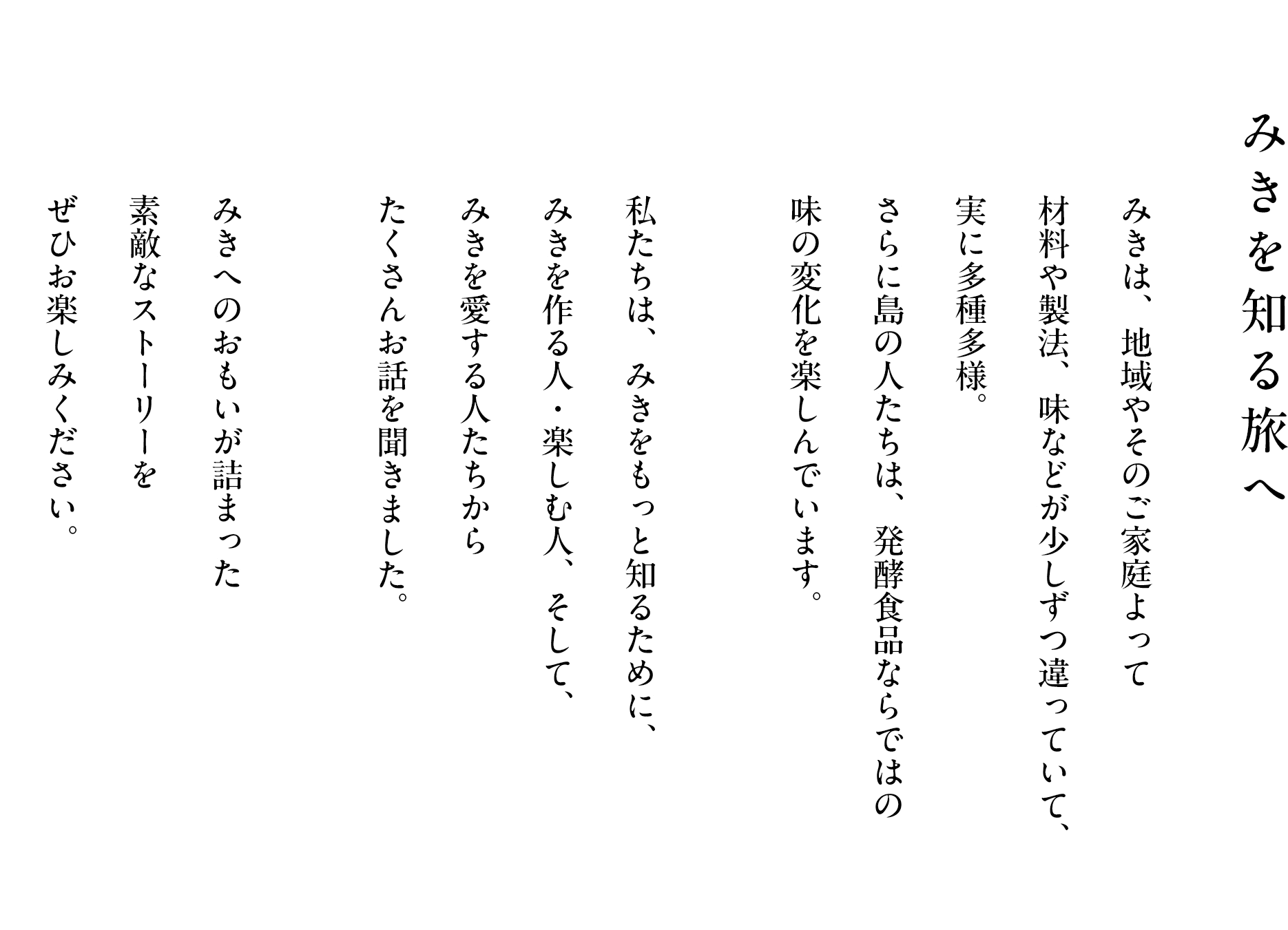 みきを知る旅へ みきは、地域やそのご家庭よって材料や製法、味などが少しずつ違っていて、実に多種多様。さらに島の人たちは、発酵食品ならではの味の変化を楽しんでいます。私たちは、みきをもっと知るために、みきを作る人・楽しむ人、そして、みきを愛する人たちからたくさんお話を聞きました。みきへのおもいが詰まった素敵なストーリーをぜひお楽しみください。