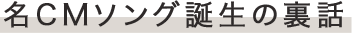 名CMソング誕生の裏話