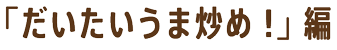 「だいたいうま炒め！」編