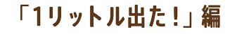 「1リットル出た！」編