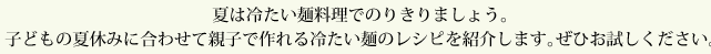 夏は冷たい麺料理でのりきりましょう。子どもの夏休みに合わせて親子で作れる冷たい麺のレシピを紹介します。ぜひお試しください。