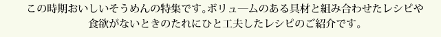 この時期おいしいそうめんの特集です。ボリュ―ムのある具材と組み合わせたレシピや食欲がないときのたれにひと工夫したレシピのご紹介です。