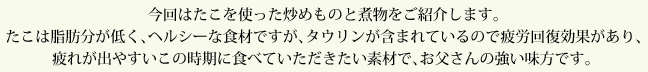 今回はたこを使った炒めものと煮物をご紹介します。たこは脂肪分が低く、ヘルシーな食材ですが、タウリンが含まれているので疲労回復効果があり、疲れが出やすいこの時期に食べていただきたい素材で、お父さんの強い味方です。