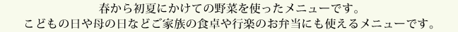 春から初夏にかけての野菜を使ったメニューです。こどもの日や母の日などご家族の食事や行楽のお弁当にも使えるメニューです。