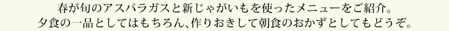 春が旬のアスパラガスと新じゃがいもを使ったメニューをご紹介。夕食の一品としてはもちろん、作りおきして朝食のおかずとしてもどうぞ。