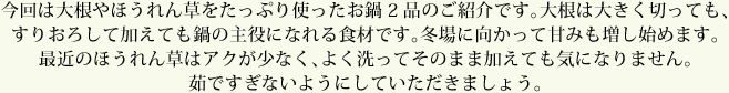 今回は大根やほうれん草をたっぷり使ったお鍋2品のご紹介です。大根は大きく切っても、すりおろして加えても鍋の主役になれる食材です。冬場に向かって甘みも増し始めます。最近のほうれん草はアクが少なく、よく洗ってそのまま加えても気になりません。茹ですぎないようにしていただきましょう。