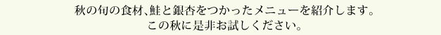 秋の旬の食材、鮭と銀杏をつかったメニューを紹介します。この秋に是非お試しください。
