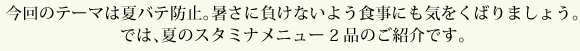 今回のテーマは夏バテ防止。暑さに負けないよう食事にも気をくばりましょう。では、夏のスタミナメニュー2品のご紹介です。