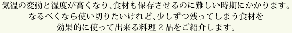 気温の変動と湿度が高くなり、食材も保存させるのに難しい時期にかかります。なるべくなら使い切りたいけれど、少しずつ残ってしまう食材を効果的に使って出来る料理2品をご紹介します。