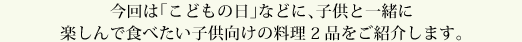 今回は「こどもの日」などに、子供と一緒に楽しんで食べたい子供向けの料理2品をご紹介します。