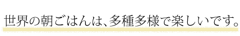 世界の朝ごはんは、多種多様で楽しいです。