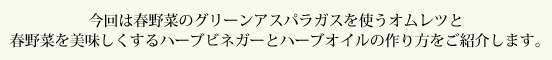 今回は春野菜のグリーンアスパラガスを使うオムレツと春野菜を美味しくするハーブビネガーとハーブオイルの作り方をご紹介します。