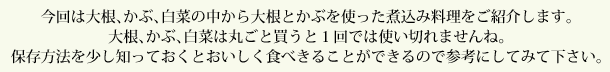 今回は大根、かぶ、白菜の中から大根とかぶを使った煮込み料理をご紹介します。大根、かぶ、白菜は丸ごと買うと1回では使い切れませんね。保存方法を少し知っておくとおいしく食べきることができるので参考にしてみて下さい。