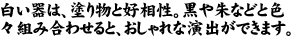 白い器は、塗り物と好相性。黒や朱などと色々組み合わせると、おしゃれな演出が出来ます