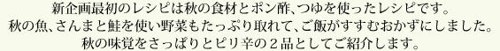 新企画最初のレシピは秋の食材とポン酢、つゆを使ったレシピです。秋の魚、さんまと鮭を使い野菜もたっぷり取れて、ご飯がすすむおかずにしました。秋の味覚をさっぱりとピリ辛の２品としてご紹介します。